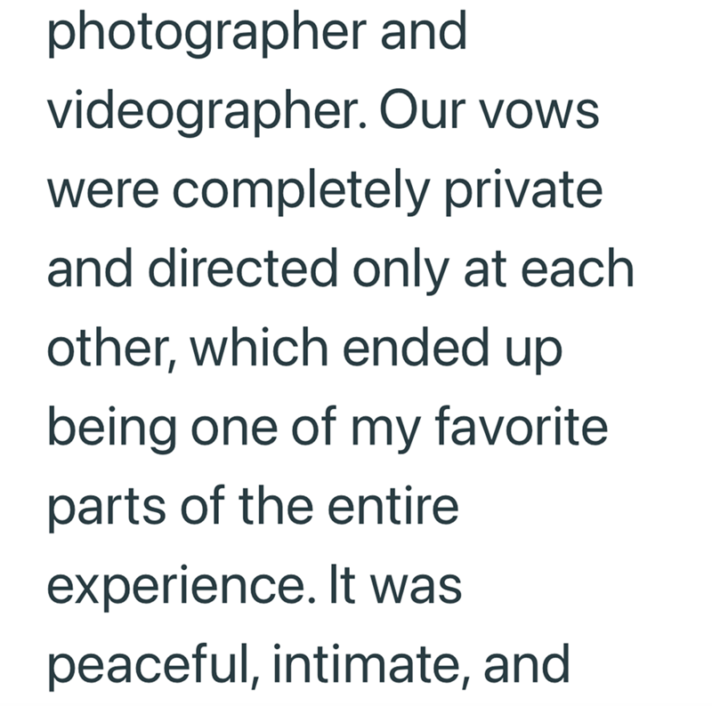 photographer and videographer. Our vows were completely private and directed only at each. other, which ended up being one of my favorite parts of the entire experience. It was peaceful, intimate, and