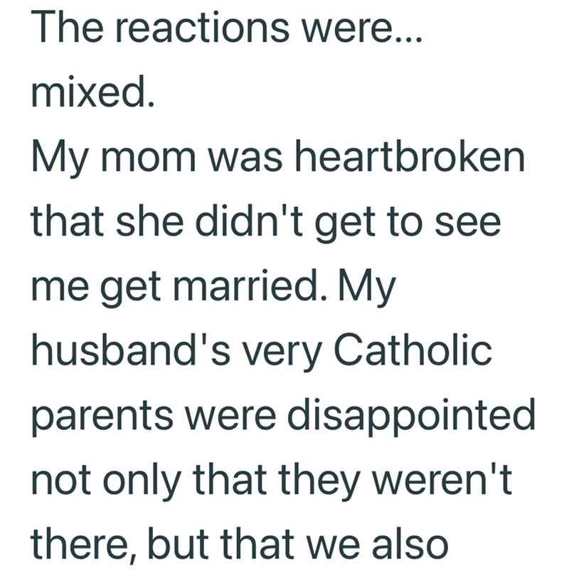 The reactions were... mixed. My mom was heartbroken that she didn't get to see me get married. My husband's very Catholic parents were disappointed not only that they weren't there, but that we also