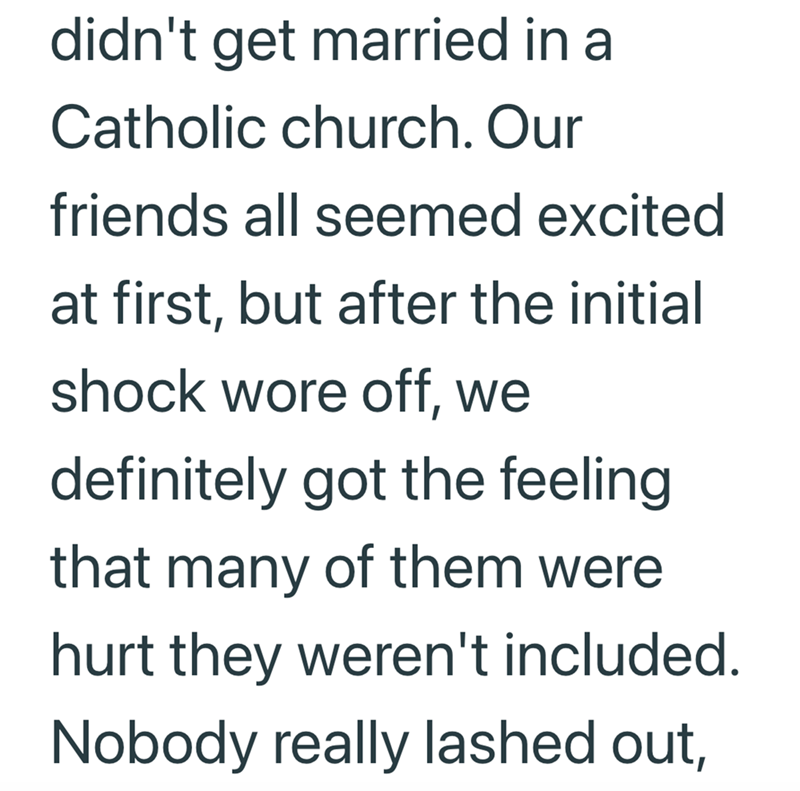 didn't get married in a Catholic church. Our friends all seemed excited at first, but after the initial shock wore off, we definitely got the feeling that many of them were hurt they weren't included. Nobody really lashed out,