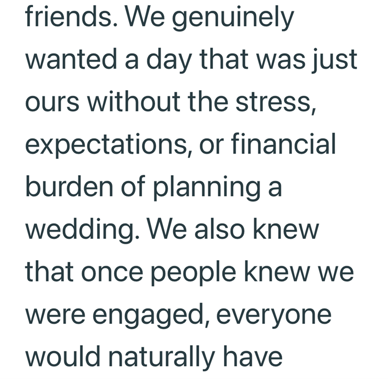 friends. We genuinely wanted a day that was just ours without the stress, expectations, or financial burden of planning a wedding. We also knew that once people knew we were engaged, everyone would naturally have