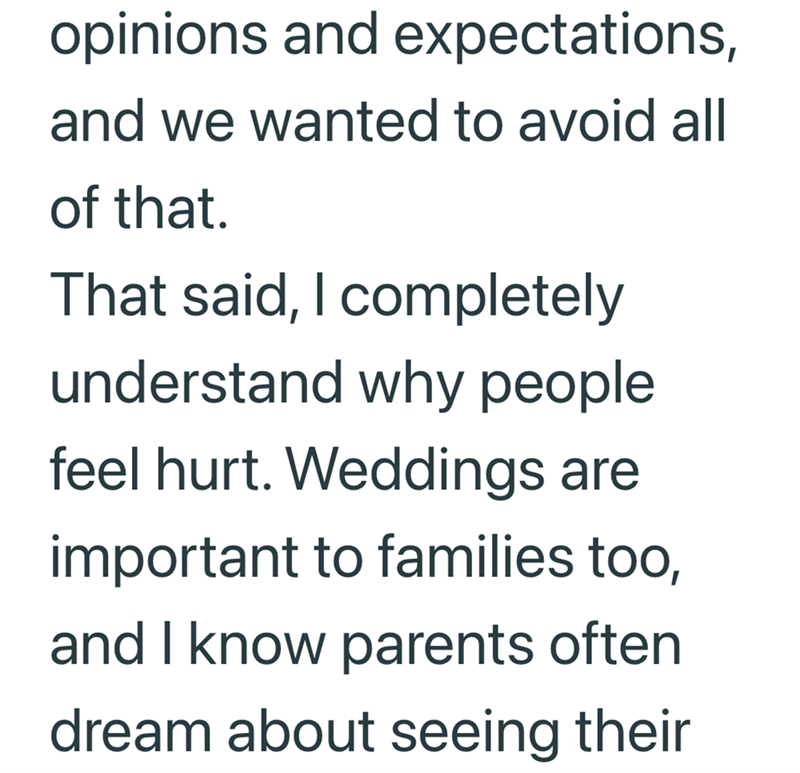opinions and expectations, and we wanted to avoid all of that. That said, I completely understand why people feel hurt. Weddings are important to families too, and I know parents often dream about seeing their