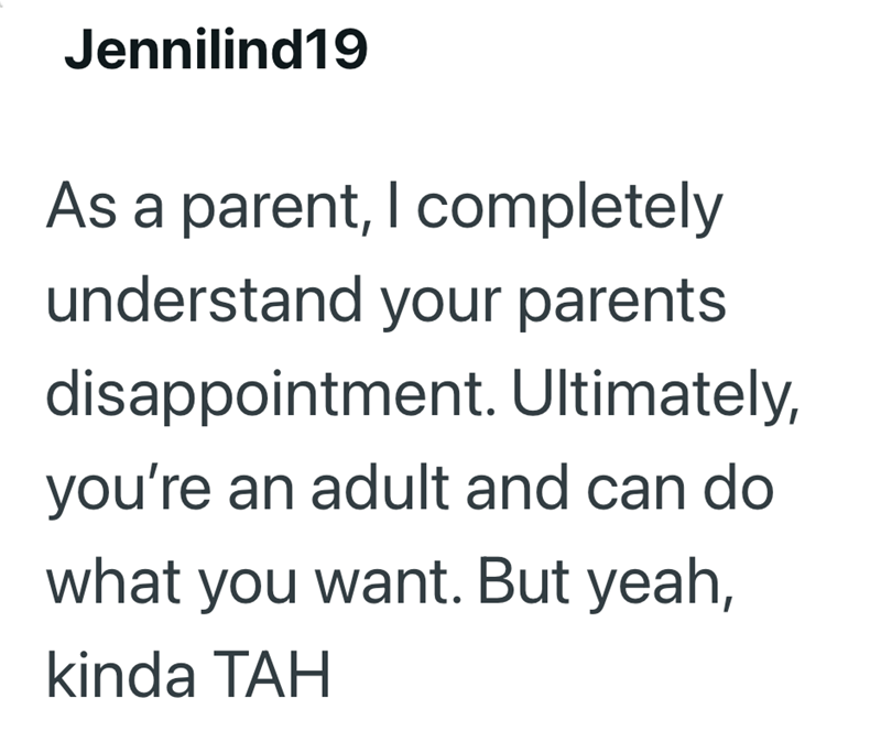 Jennilind19 As a parent, I completely understand your parents disappointment. Ultimately, you're an adult and can do what you want. But yeah, kinda TAH