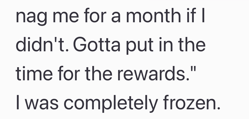 nag me for a month if I didn't. Gotta put in the time for the rewards." I was completely frozen.