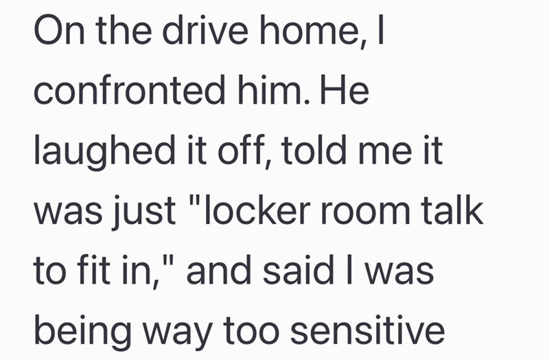 On the drive home, I confronted him. He laughed it off, told me it was just "locker room talk to fit in," and said I was being way too sensitive