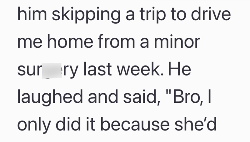 him skipping a trip to drive me home from a minor sur ry last week. He laughed and said, "Bro, I only did it because she'd