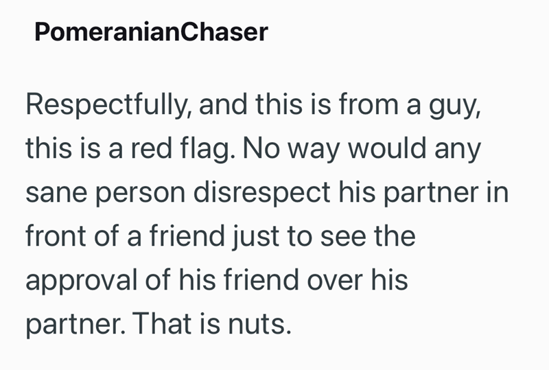 PomeranianChaser Respectfully, and this is from a guy, this is a red flag. No way would any sane person disrespect his partner in front of a friend just to see the approval of his friend over his partner. That is nuts.
