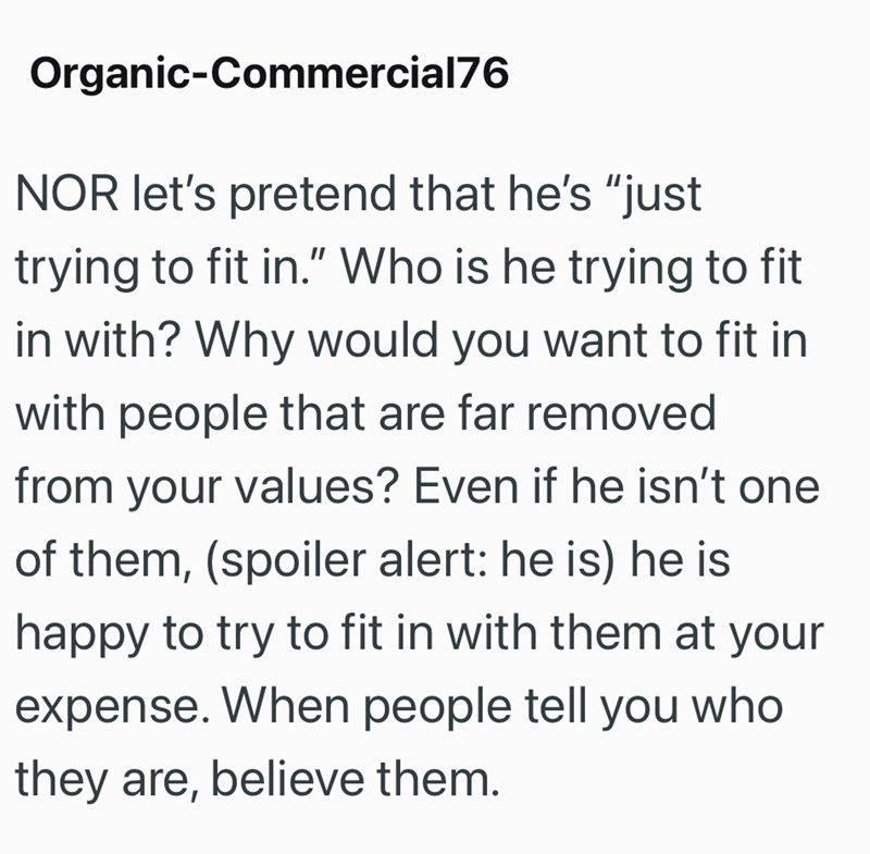 Organic-Commercial76 NOR let's pretend that he's "just trying to fit in." Who is he trying to fit in with? Why would you want to fit in with people that are far removed from your values? Even if he isn't one of them, (spoiler alert: he is) he is happy to try to fit in with them at your expense. When people tell you who they are, believe them.