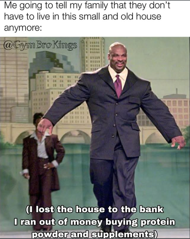 Me going to tell my family that they don't have to live in this small and old house anymore: @Gym Bro Kings (I lost the house to the bank I ran out of money buying protein powder and supplements)