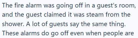 The fire alarm was going off in a guest's room, and the guest claimed it was steam from the shower. A lot of guests say the same thing. These alarms do go off even when people are