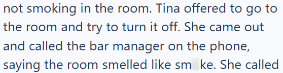 not smoking in the room. Tina offered to go to the room and try to turn it off. She came out and called the bar manager on the phone, saying the room smelled like sm ke. She called