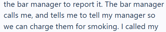 the bar manager to report it. The bar manager calls me, and tells me to tell my manager so we can charge them for smoking. I called my
