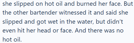 she slipped on hot oil and burned her face. But the other bartender witnessed it and said she slipped and got wet in the water, but didn't even hit her head or face. And there was no hot oil.