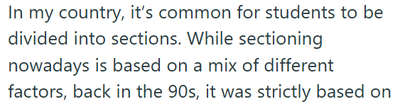 In my country, it's common for students to be divided into sections. While sectioning nowadays is based on a mix of different factors, back in the 90s, it was strictly based on