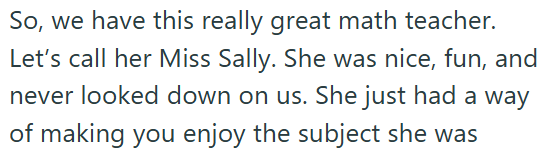 So, we have this really great math teacher. Let's call her Miss Sally. She was nice, fun, and never looked down on us. She just had a way of making you enjoy the subject she was