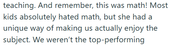 teaching. And remember, this was math! Most kids absolutely hated math, but she had a unique way of making us actually enjoy the subject. We weren't the top-performing