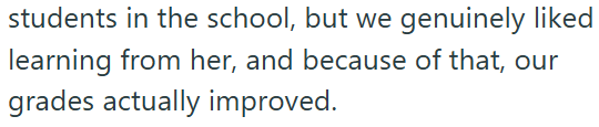 students in the school, but we genuinely liked learning from her, and because of that, our grades actually improved.