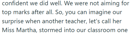 confident we did well. We were not aiming for top marks after all. So, you can imagine our surprise when another teacher, let's call her Miss Martha, stormed into our classroom one