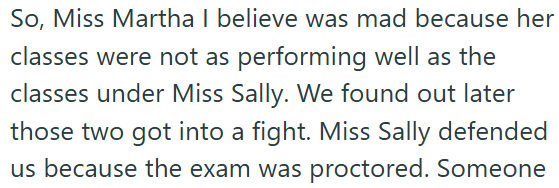 So, Miss Martha I believe was mad because her classes were not as performing well as the classes under Miss Sally. We found out later those two got into a fight. Miss Sally defended us because the exam was proctored. Someone