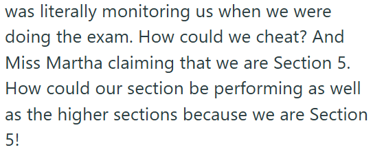 was literally monitoring us when we were doing the exam. How could we cheat? And Miss Martha claiming that we are Section 5. How could our section be performing as well as the higher sections because we are Section 5!