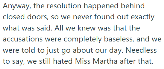 Anyway, the resolution happened behind closed doors, so we never found out exactly what was said. All we knew was that the accusations were completely baseless, and we were told to just go about our day. Needless to say, we still hated Miss Martha after that.