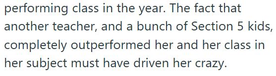 performing class in the year. The fact that another teacher, and a bunch of Section 5 kids, completely outperformed her and her class in her subject must have driven her crazy.