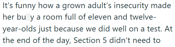 It's funny how a grown adult's insecurity made her bu y a room full of eleven and twelve- year-olds just because we did well on a test. At the end of the day, Section 5 didn't need to