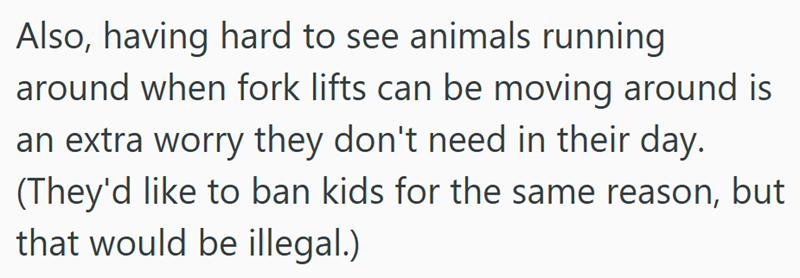 Also, having hard to see animals running around when fork lifts can be moving around is an extra worry they don't need in their day. (They'd like to ban kids for the same reason, but that would be illegal.)