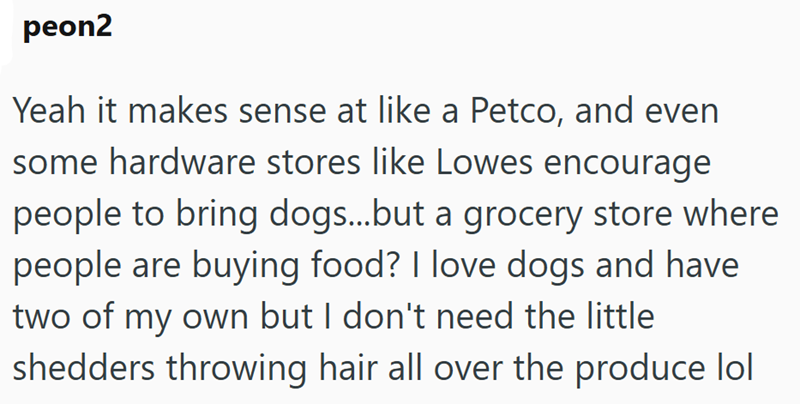 peon2 Yeah it makes sense at like a Petco, and even some hardware stores like Lowes encourage people to bring dogs...but a grocery store where people are buying food? I love dogs and have two of my own but I don't need the little shedders throwing hair all over the produce lol