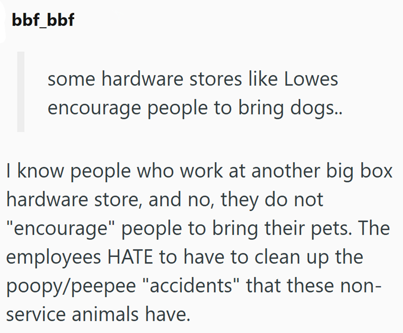 bbf_bbf some hardware stores like Lowes encourage people to bring dogs.. I know people who work at another big box hardware store, and no, they do not "encourage" people to bring their pets. The employees HATE to have to clean up the poopy/peepee "accidents" that these non- service animals have.