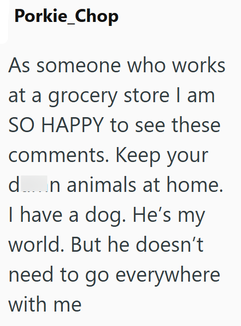 Porkie_Chop As someone who works at a grocery store I am SO HAPPY to see these comments. Keep your d…n animals at home. I have a dog. He's my world. But he doesn't need to go everywhere with me