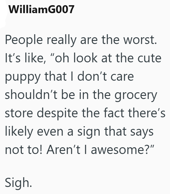 WilliamG007 People really are the worst. It's like, "oh look at the cute puppy that I don't care shouldn't be in the grocery store despite the fact there's likely even a sign that says not to! Aren't I awesome?" Sigh.