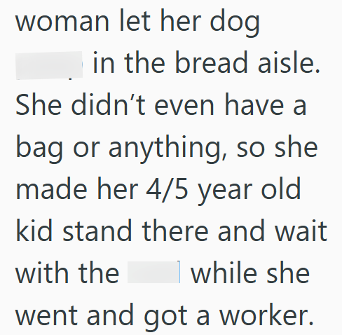 woman let her dog in the bread aisle. She didn't even have a bag or anything, so she made her 4/5 year old kid stand there and wait with the while she went and got a worker.