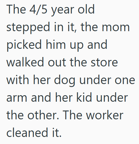 The 4/5 year old stepped in it, the mom picked him up and walked out the store with her dog under one arm and her kid under the other. The worker cleaned it.