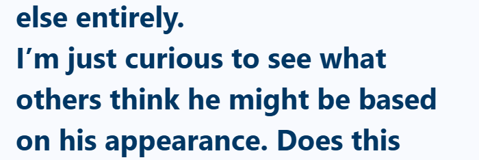 else entirely. I'm just curious to see what others think he might be based on his appearance. Does this