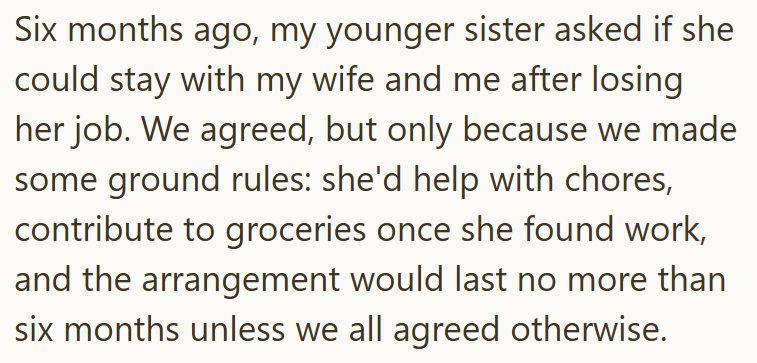 Six months ago, my younger sister asked if she could stay with my wife and me after losing her job. We agreed, but only because we made some ground rules: she'd help with chores, contribute to groceries once she found work, and the arrangement would last no more than six months unless we all agreed otherwise.
