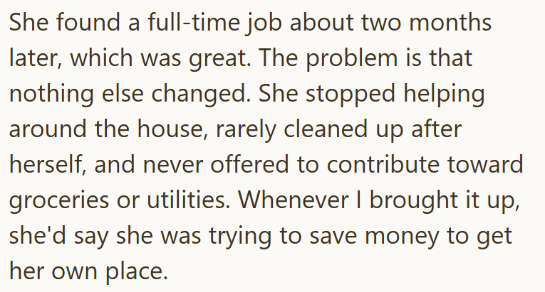 She found a full-time job about two months later, which was great. The problem is that nothing else changed. She stopped helping around the house, rarely cleaned up after herself, and never offered to contribute toward groceries or utilities. Whenever I brought it up, she'd say she was trying to save money to get her own place.