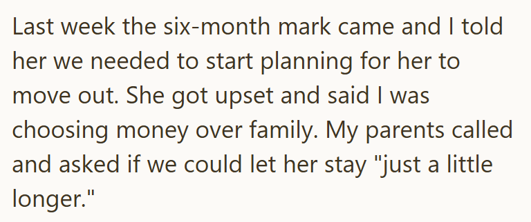 Last week the six-month mark came and I told her we needed to start planning for her to move out. She got upset and said I was choosing money over family. My parents called and asked if we could let her stay "just a little longer."