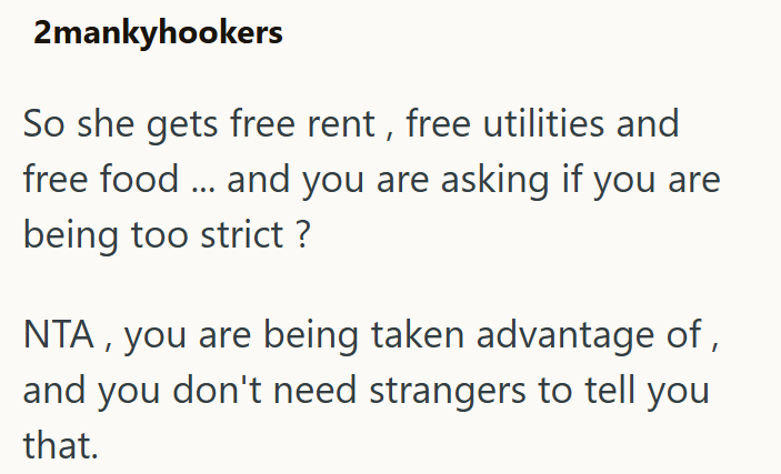 2mankyhookers So she gets free rent, free utilities and free food... and you are asking if you are being too strict ? NTA, you are being taken advantage of, and you don't need strangers to tell you that.