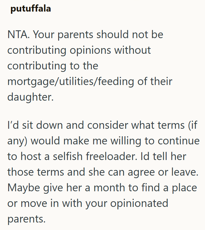 putuffala NTA. Your parents should not be contributing opinions without contributing to the mortgage/utilities/feeding of their daughter. I'd sit down and consider what terms (if any) would make me willing to continue to host a selfish freeloader. Id tell her those terms and she can agree or leave. Maybe give her a month to find a place or move in with your opinionated parents.