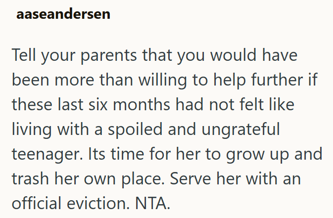 aaseandersen Tell your parents that you would have been more than willing to help further if these last six months had not felt like living with a spoiled and ungrateful teenager. Its time for her to grow up and trash her own place. Serve her with an official eviction. NTA.