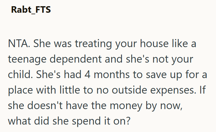 Rabt_FTS NTA. She was treating your house like a teenage dependent and she's not your child. She's had 4 months to save up for a place with little to no outside expenses. If she doesn't have the money by now, what did she spend it on?