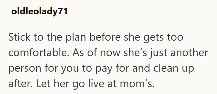 oldleolady71 Stick to the plan before she gets too comfortable. As of now she's just another person for you to pay for and clean up after. Let her go live at mom's.