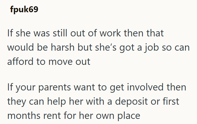 fpuk69 If she was still out of work then that would be harsh but she's got a job so can afford to move out If your parents want to get involved then they can help her with a deposit or first months rent for her own place
