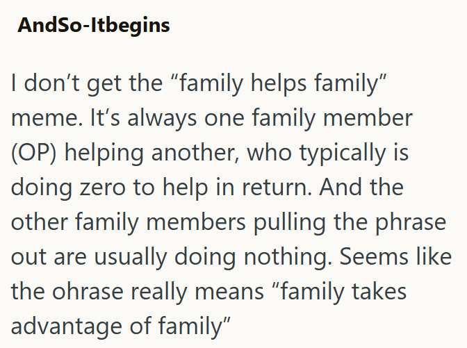 AndSo-Itbegins I don't get the "family helps family" meme. It's always one family member (OP) helping another, who typically is doing zero to help in return. And the other family members pulling the phrase out are usually doing nothing. Seems like the ohrase really means "family takes advantage of family"