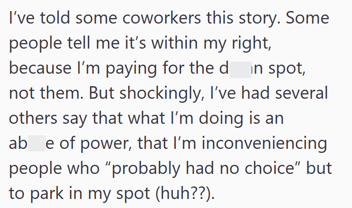 I've told some coworkers this story. Some people tell me it's within my right, because I'm paying for the din spot, not them. But shockingly, I've had several others say that what I'm doing is an ab e of power, that I'm inconveniencing people who "probably had no choice" but to park in my spot (huh??).