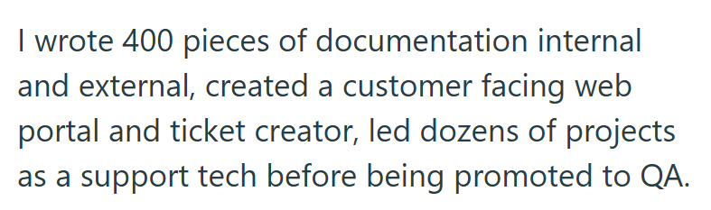 I wrote 400 pieces of documentation internal and external, created a customer facing web portal and ticket creator, led dozens of projects as a support tech before being promoted to QA.