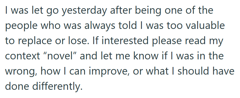 I was let go yesterday after being one of the people who was always told I was too valuable to replace or lose. If interested please read my context "novel" and let me know if I was in the wrong, how I can improve, or what I should have done differently.