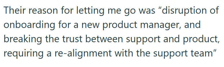 Their reason for letting me go was "disruption of onboarding for a new product manager, and breaking the trust between support and product, requiring a re-alignment with the support team"