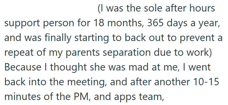 (I was the sole after hours support person for 18 months, 365 days a year, and was finally starting to back out to prevent a repeat of my parents separation due to work) Because I thought she was mad at me, I went back into the meeting, and after another 10-15 minutes of the PM, and apps team,