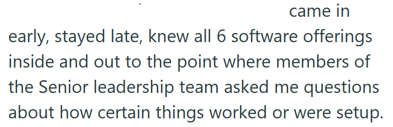 came in early, stayed late, knew all 6 software offerings inside and out to the point where members of the Senior leadership team asked me questions about how certain things worked or were setup.
